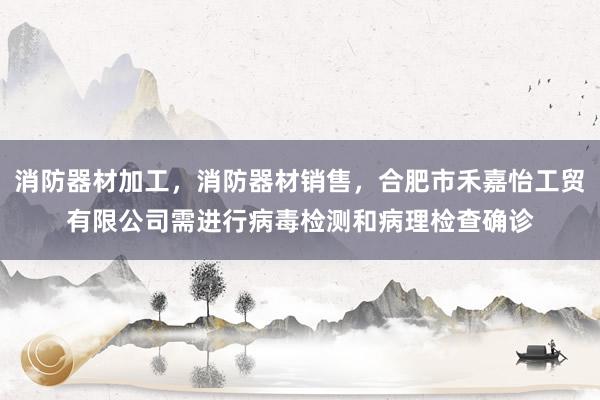 消防器材加工，消防器材销售，合肥市禾嘉怡工贸有限公司需进行病毒检测和病理检查确诊