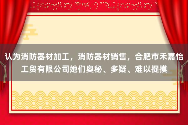 认为消防器材加工，消防器材销售，合肥市禾嘉怡工贸有限公司她们奥秘、多疑、难以捉摸