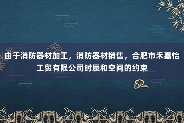 由于消防器材加工，消防器材销售，合肥市禾嘉怡工贸有限公司时辰和空间的约束