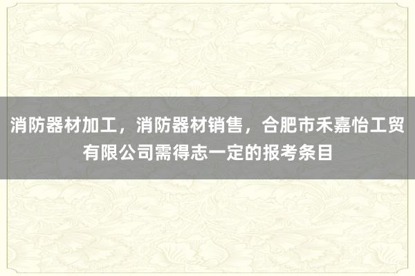 消防器材加工，消防器材销售，合肥市禾嘉怡工贸有限公司需得志一定的报考条目