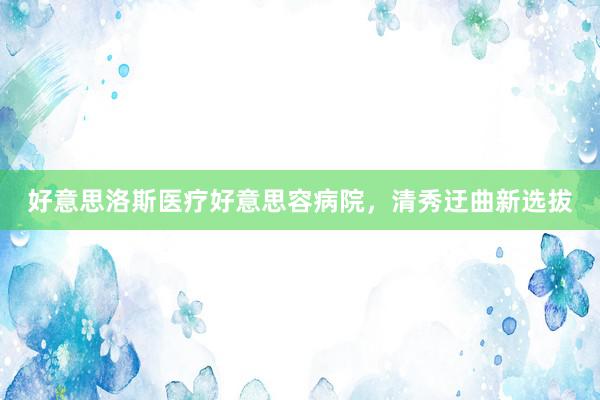 好意思洛斯医疗好意思容病院，清秀迂曲新选拔